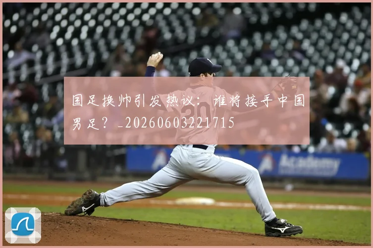 国足换帅引发热议：谁将接手中国男足？_20260603221715