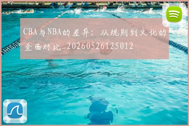 CBA与NBA的差异:从规则到文化的全面对比_20260526125012