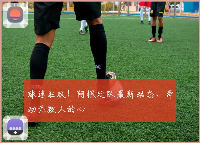 球迷狂欢！阿根廷队最新动态，牵动无数人的心
