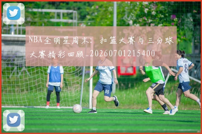 NBA全明星周末:扣篮大赛与三分球大赛精彩回顾_20260701215400