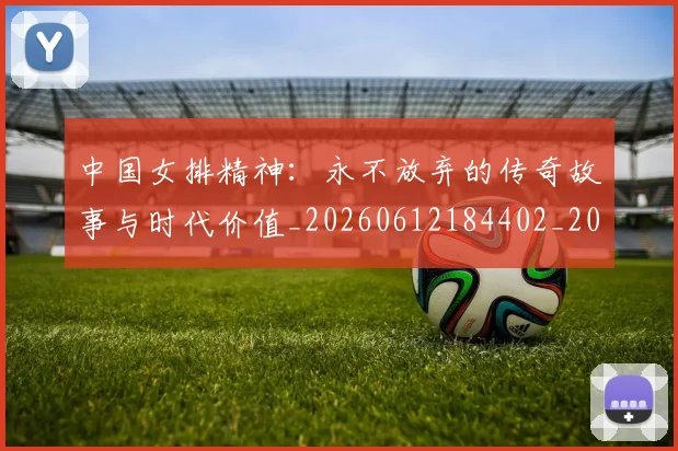 中国女排精神:永不放弃的传奇故事与时代价值_20260612184402_20260715193756