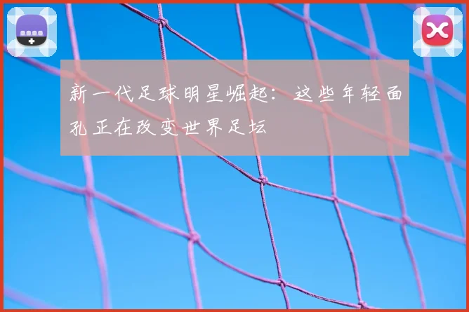 新一代足球明星崛起:这些年轻面孔正在改变世界足坛