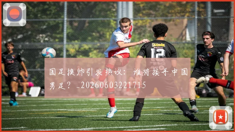国足换帅引发热议:谁将接手中国男足?_20260603221715