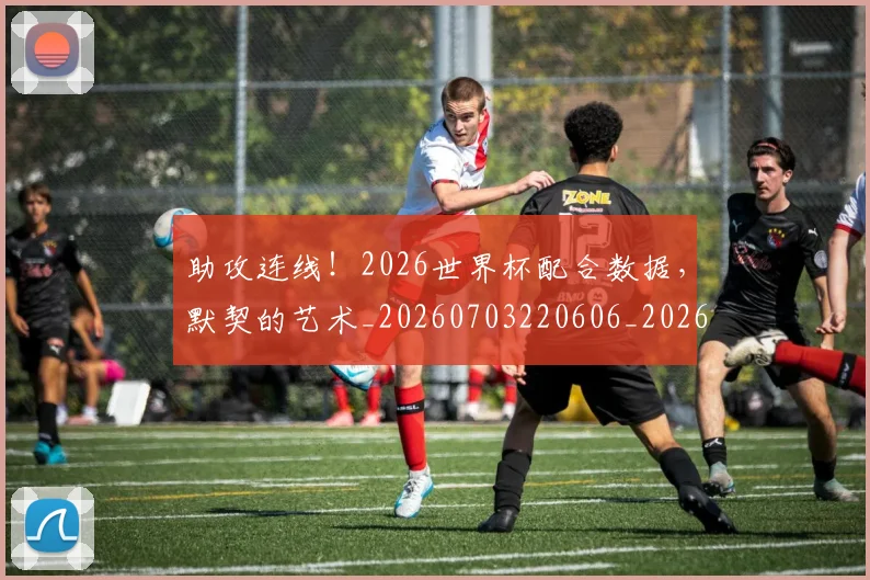助攻连线！2026世界杯配合数据，默契的艺术_20260703220606_20260718010829