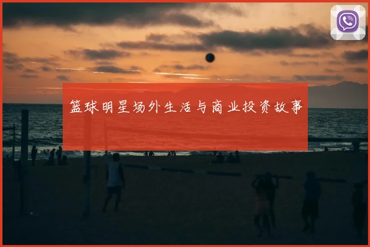 篮球明星场外生活与商业投资故事