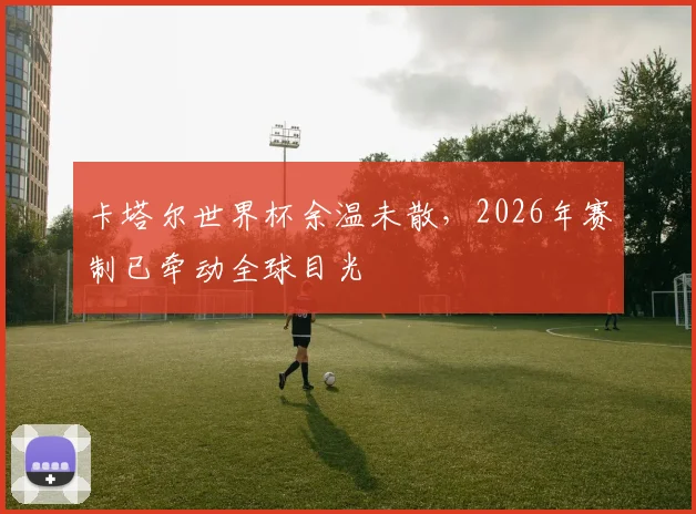 卡塔尔世界杯余温未散,2026年赛制已牵动全球目光