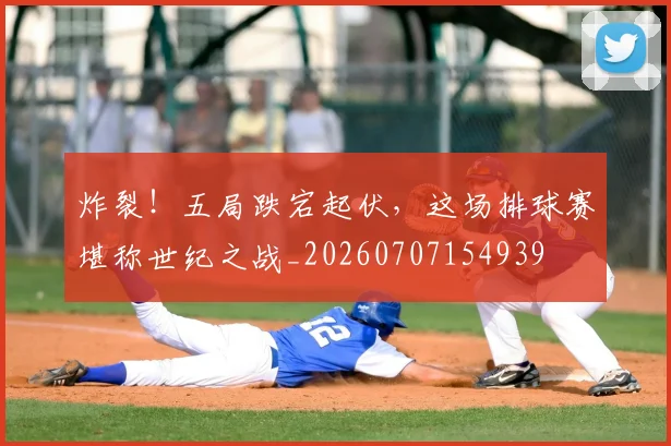 炸裂！五局跌宕起伏，这场排球赛堪称世纪之战_20260707154939