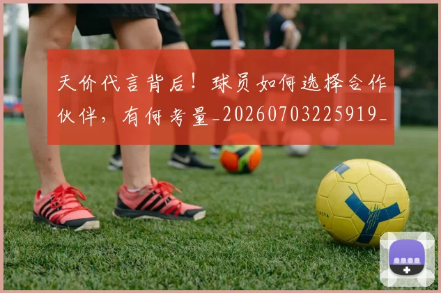 天价代言背后!球员如何选择合作伙伴,有何考量_20260703225919_20260719172315