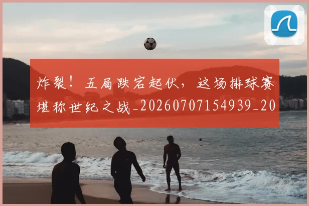 炸裂!五局跌宕起伏,这场排球赛堪称世纪之战_20260707154939_20260802153507