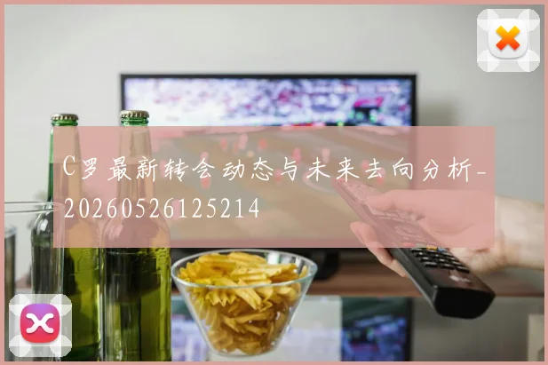 C罗最新转会动态与未来去向分析_20260526125214