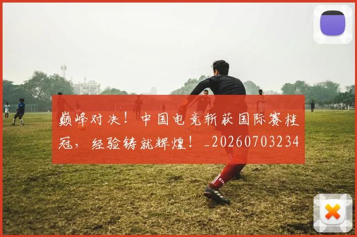 巅峰对决!中国电竞斩获国际赛桂冠,经验铸就辉煌!_20260703234129
