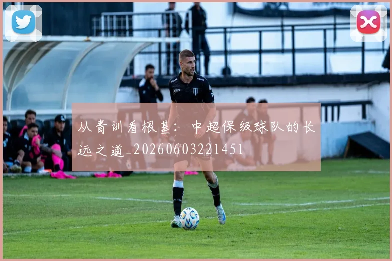 从青训看根基:中超保级球队的长远之道_20260603221451