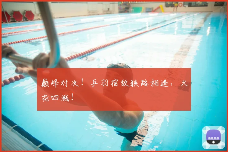 巅峰对决！乒羽宿敌狭路相逢，火花四溅！