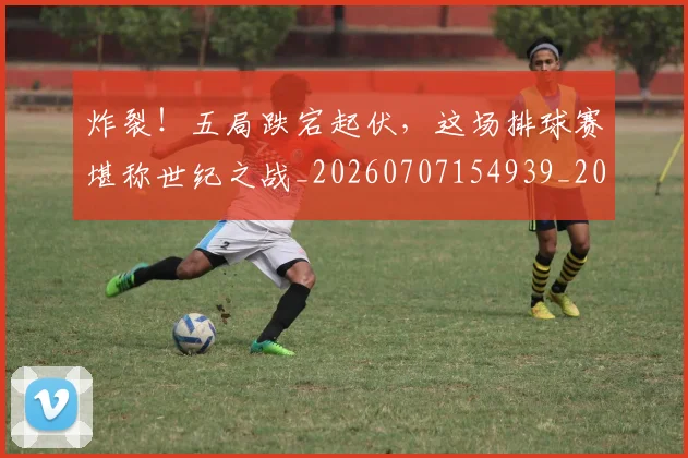 炸裂!五局跌宕起伏,这场排球赛堪称世纪之战_20260707154939_20260802153507