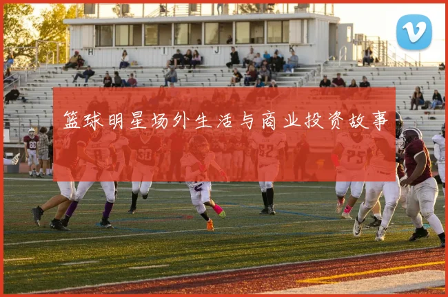 篮球明星场外生活与商业投资故事