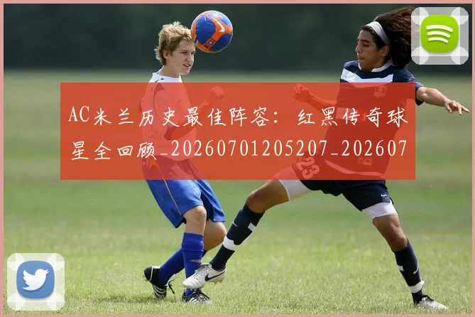 AC米兰历史最佳阵容：红黑传奇球星全回顾_20260701205207_20260712041512