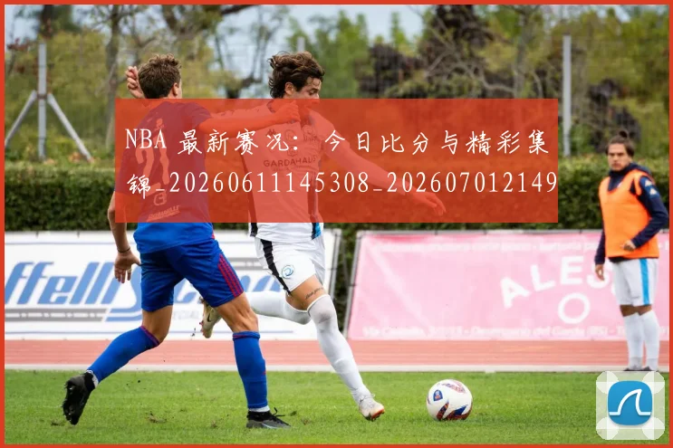 NBA 最新赛况：今日比分与精彩集锦_20260611145308_20260701214954_20260717234028