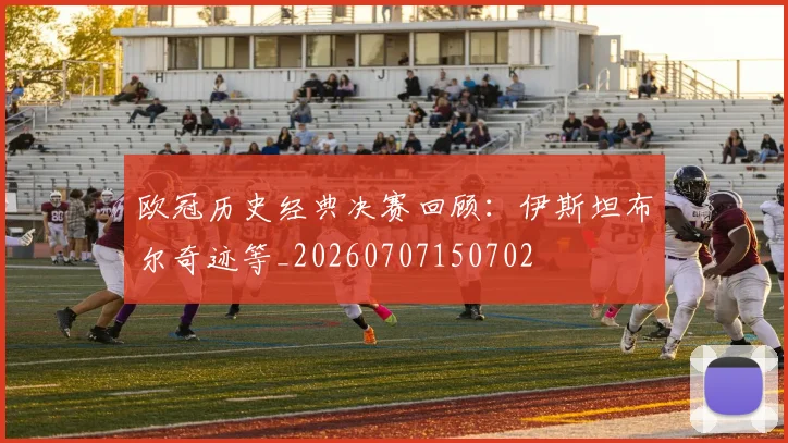欧冠历史经典决赛回顾:伊斯坦布尔奇迹等_20260707150702