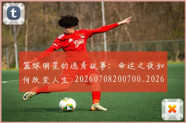篮球明星的选秀故事:命运之夜如何改变人生_20260708200700_20260803141541