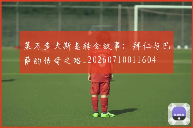 莱万多夫斯基转会故事：拜仁与巴萨的传奇之路_20260710011604