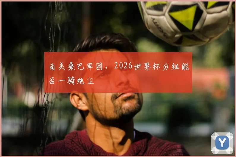 南美桑巴军团,2026世界杯分组能否一骑绝尘