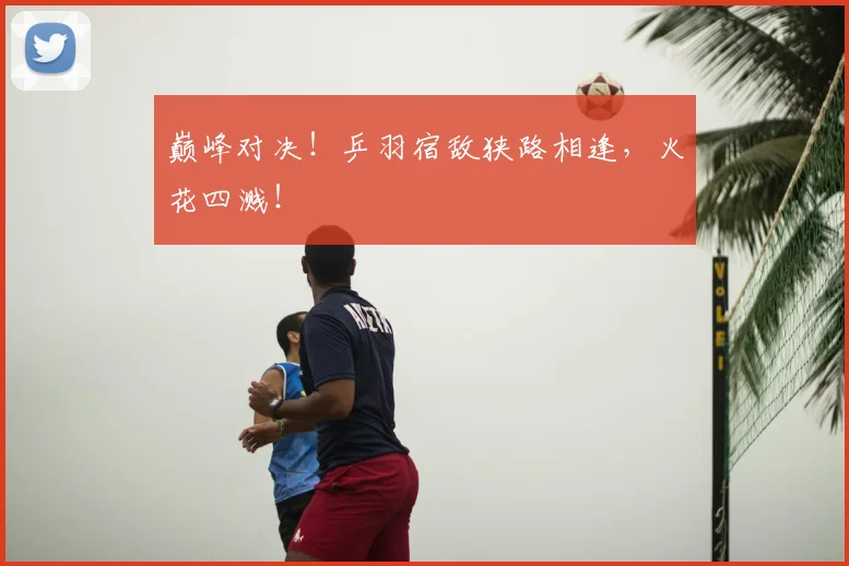 巅峰对决!乒羽宿敌狭路相逢,火花四溅!