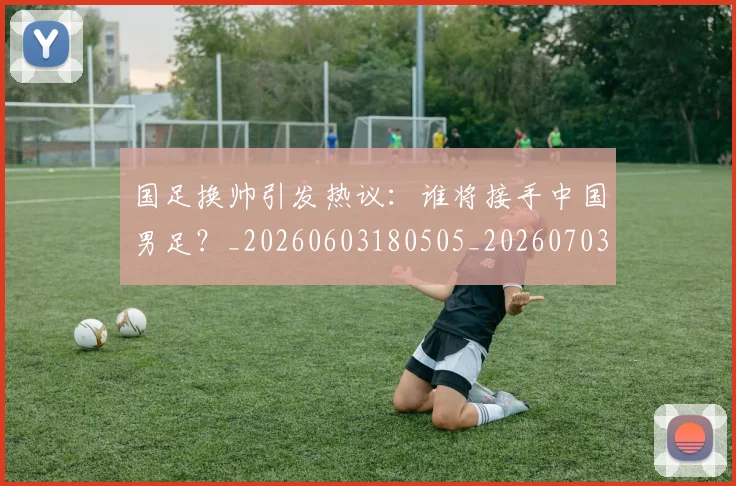 国足换帅引发热议：谁将接手中国男足？_20260603180505_20260703223743_20260719164009