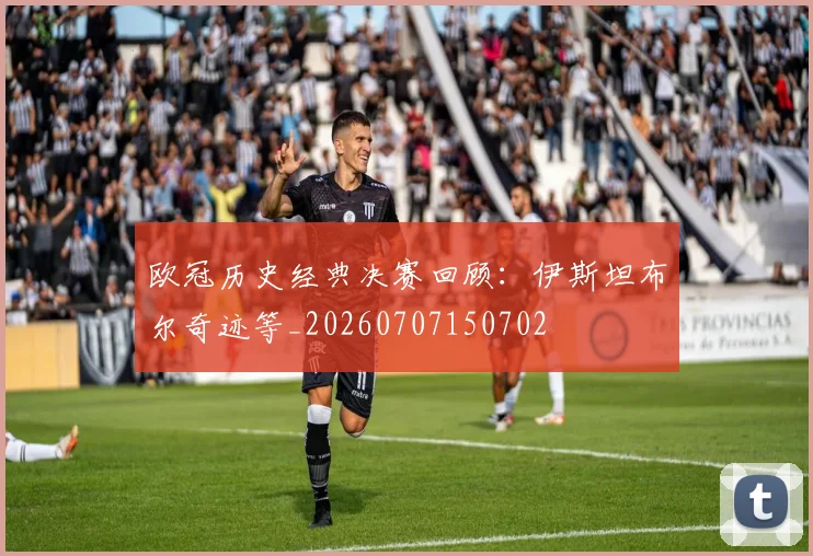 欧冠历史经典决赛回顾:伊斯坦布尔奇迹等_20260707150702