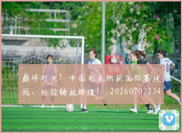 巅峰对决!中国电竞斩获国际赛桂冠,经验铸就辉煌!_20260703234129
