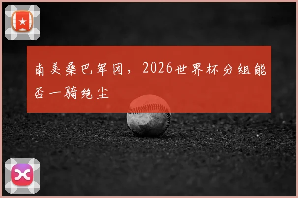 南美桑巴军团,2026世界杯分组能否一骑绝尘
