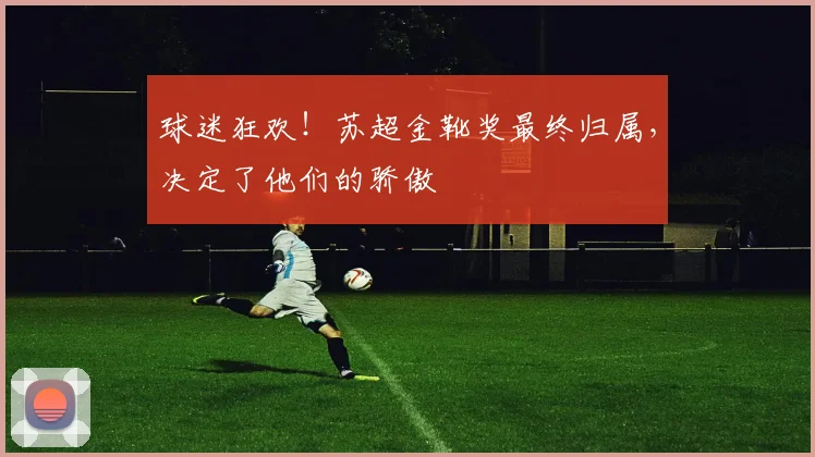球迷狂欢!苏超金靴奖最终归属,决定了他们的骄傲