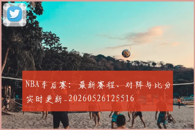 NBA季后赛：最新赛程、对阵与比分实时更新_20260526125516